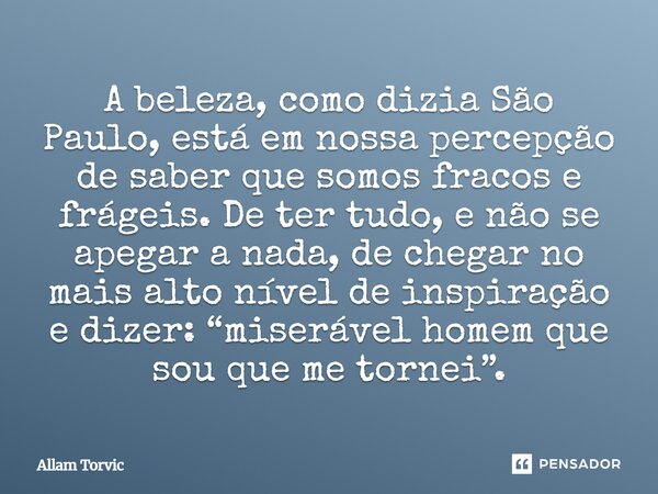 A beleza, como dizia São Paulo, está em nossa percepção de saber que somos fracos e frágeis. De ter tudo, e não se apegar a nada, de chegar no mais alto nível d... Frase de Allam Torvic.