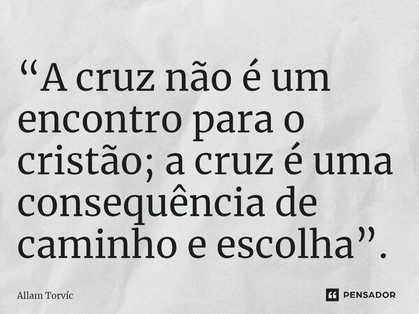“A cruz não é um encontro para o cristão; a cruz é uma consequência de caminho e escolha”.... Frase de Allam Torvic.