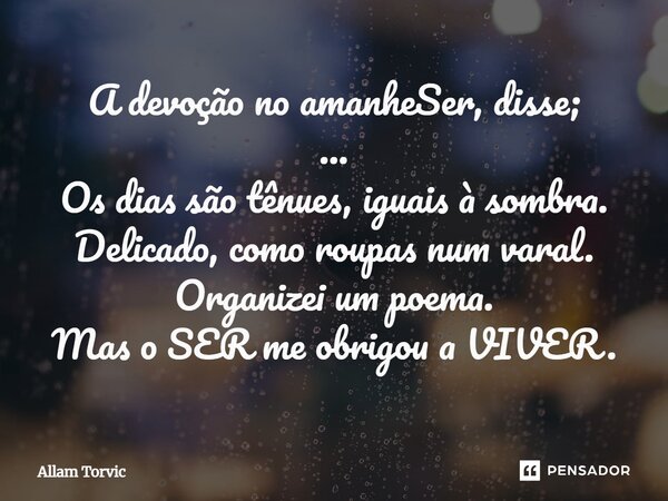 A devoção no amanheSer, disse; ... Os dias são tênues, iguais à sombra. Delicado, como roupas num varal. Organizei um poema. Mas o SER me obrigou a VIVER.... Frase de Allam Torvic.