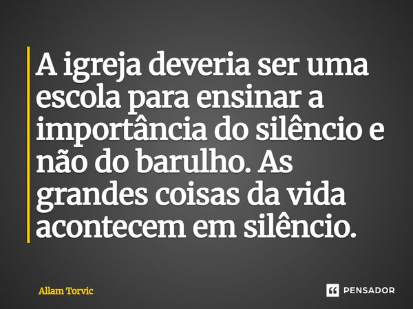 ⁠A igreja deveria ser uma escola para ensinar a importância do silêncio e não do barulho. As grandes coisas da vida acontecem em silêncio.... Frase de Allam Torvic.