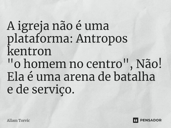 ⁠A igreja não é uma plataforma: Antropos kentron "o homem no centro", Não! Ela é uma arena de batalha e de serviço.... Frase de Allam Torvic.