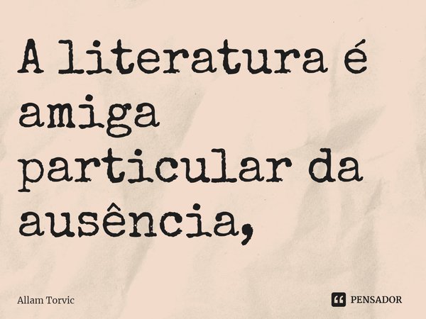 ⁠A literatura é amiga particular da ausência,... Frase de Allam Torvic.