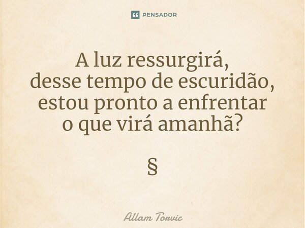 A luz ressurgirá, desse tempo de escuridão, estou pronto a enfrentar o que virá amanhã? §... Frase de Allam Torvic.