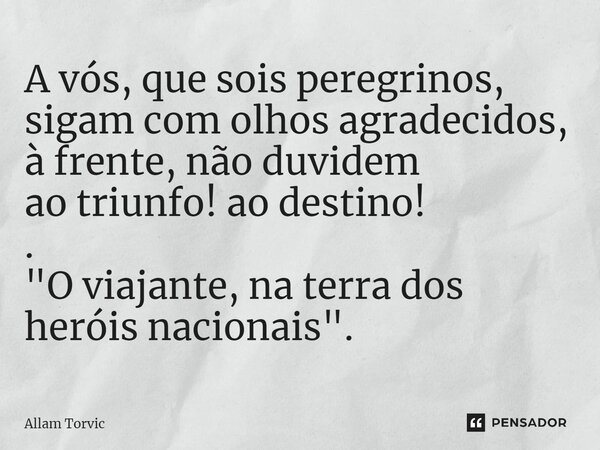 ⁠A vós, que sois peregrinos, sigam com olhos agradecidos, à frente, não duvidem ao triunfo! ao destino! . "O viajante, na terra dos heróis nacionais".... Frase de Allam Torvic.