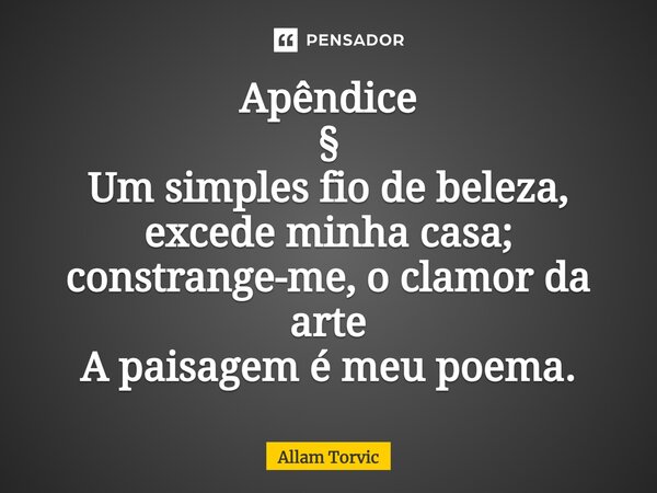 ⁠Apêndice § Um simples fio de beleza, excede minha casa; constrange-me, o clamor da arte A paisagem é meu poema.... Frase de Allam Torvic.