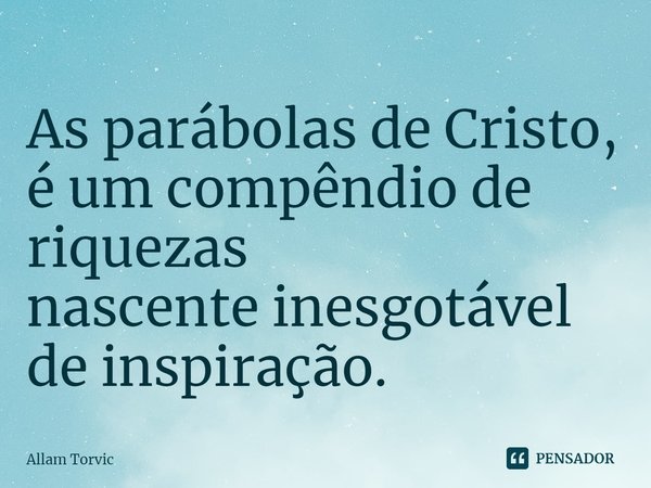 As parábolas de Cristo,
é um compêndio de riquezas
nascente inesgotável de inspiração.... Frase de Allam Torvic.