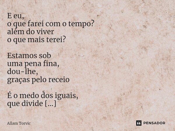 ⁠E eu, o que farei com o tempo? além do viver o que mais terei? Estamos sob uma pena fina, dou-lhe, graças pelo receio É o medo dos iguais, que divide o meu pen... Frase de Allam Torvic.