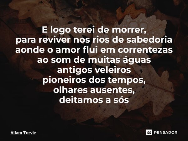 ⁠E logo terei de morrer, para reviver nos rios de sabedoria aonde o amor flui em correntezas ao som de muitas águas antigos veleiros pioneiros dos tempos, olhar... Frase de Allam Torvic.