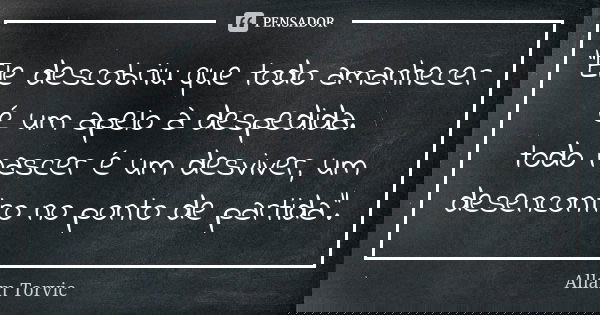 “Ele descobriu que todo amanhecer é um apelo à despedida. todo nascer é um desviver, um desencontro no ponto de partida”.... Frase de Allam Torvic.