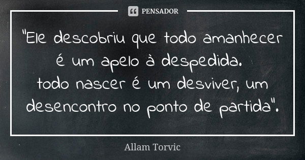 “Ele descobriu que todo amanhecer é um apelo à despedida. todo nascer é um desviver, um desencontro no ponto de partida”.... Frase de Allam Torvic.