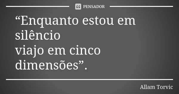 “Enquanto estou em silêncio viajo em cinco dimensões”.... Frase de Allam Torvic.