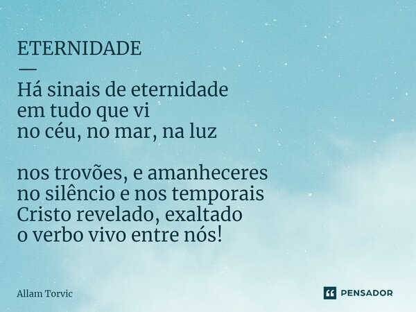 ⁠ETERNIDADE — Há sinais de eternidade em tudo que vi no céu, no mar, na luz nos trovões, e amanheceres no silêncio e nos temporais Cristo revelado, exaltado o v... Frase de Allam Torvic.