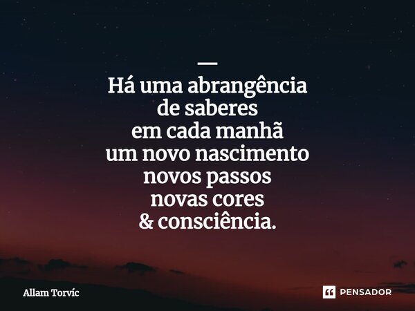 — Há uma abrangência de saberes em cada manhã um novo nascimento novos passos novas cores & consciência.... Frase de Allam Torvic.