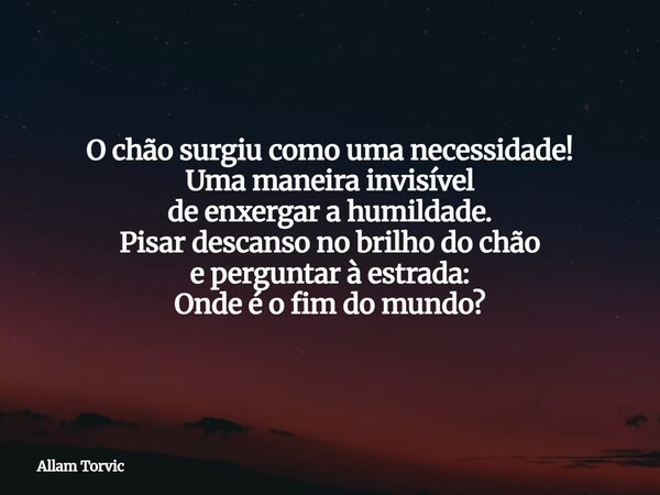O chão surgiu como uma necessidade! Uma maneira invisível de enxergar a humildade. Pisar descanso no brilho do chão e perguntar à estrada: Onde é o fim do mundo... Frase de Allam Torvic.