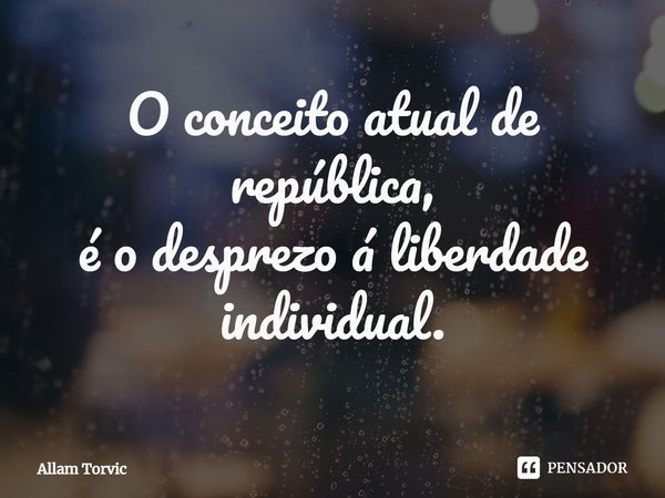 O conceito atual de república,
é o desprezo á liberdade individual.... Frase de Allam Torvic.