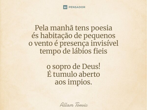 ⁠Pela manhã tens poesia és habitação de pequenos o vento é presença invisível tempo de lábios fieis o sopro de Deus! É tumulo aberto aos impios.... Frase de Allam Torvic.
