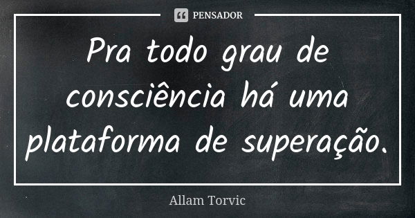 Pra todo grau de consciência há uma plataforma de superação.... Frase de Allam Torvic.