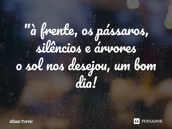 ⁠"à frente, os pássaros, silêncios e árvores
o sol nos desejou, um bom dia!... Frase de Allam Torvic.