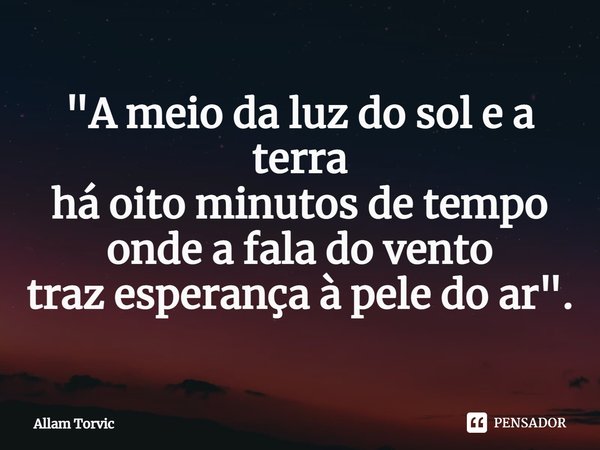 ⁠"A meio da luz do sol e a terra
há oito minutos de tempo
onde a fala do vento
traz esperança à pele do ar".... Frase de Allam Torvic.