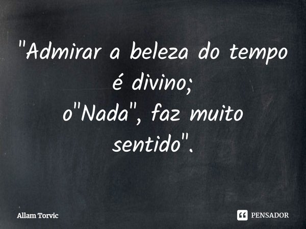 ⁠"Admirar a beleza do tempo é divino;
o "Nada", faz muito sentido".... Frase de Allam Torvic.