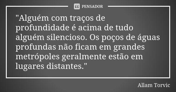 "Alguém com traços de profundidade é acima de tudo alguém silencioso. Os poços de águas profundas não ficam em grandes metrópoles geralmente estão em lugar... Frase de Allam Torvic.