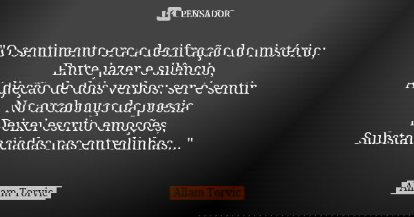"O sentimento era a decifração do mistério; Entre jazer e silêncio, Adjeção de dois verbos: ser é sentir No arcabouço da poesia Deixei escrito emoções, Sub... Frase de Allam Torvic.