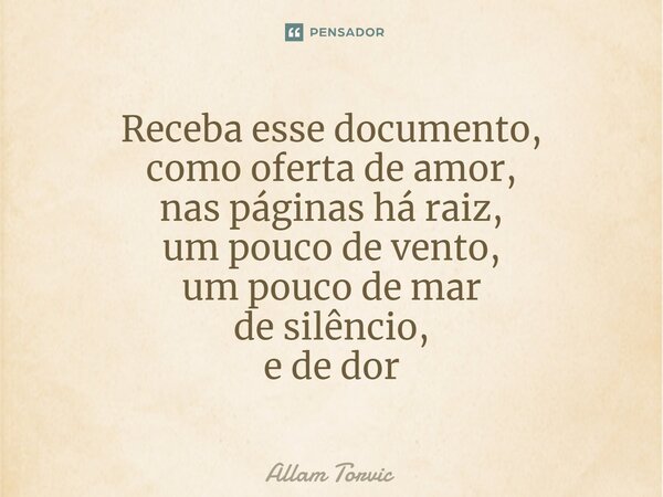 ⁠Receba esse documento, como oferta de amor, nas páginas há raiz, um pouco de vento, um pouco de mar de silêncio, e de dor... Frase de Allam Torvic.