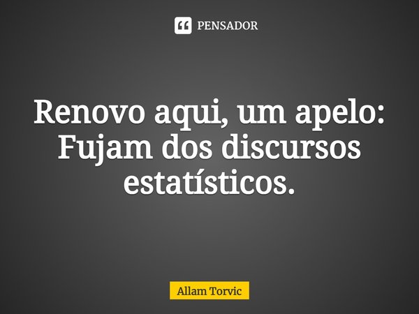 ⁠Renovo aqui, um apelo:
Fujam dos discursos estatísticos.... Frase de Allam Torvic.