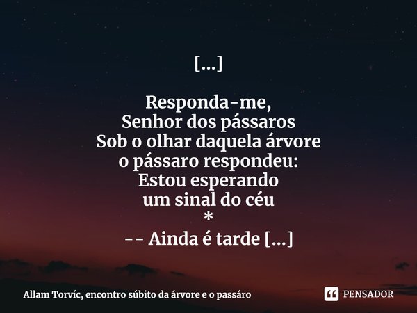[...] ⁠Responda-me,
Senhor dos pássaros
Sob o olhar daquela árvore
o pássaro respondeu:
Estou esperando
um sinal do céu
*
-- Ainda é tarde
Oh! Dona árvore ,
sua... Frase de Allam Torvíc, encontro súbito da árvore e o pássaro.