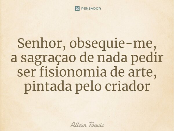 ⁠Senhor, obsequie-me, a sagração de nada pedir ser fisionomia de arte, pintada pelo criador... Frase de Allam Torvic.