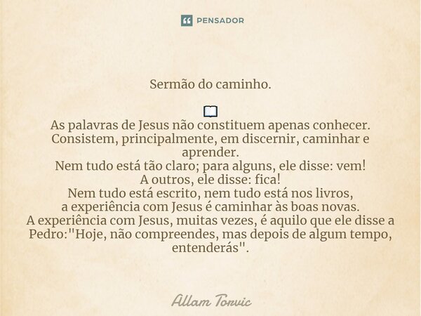 Sermão do caminho. 📖 As palavras de Jesus não constituem apenas conhecer. Consistem, principalmente, em discernir, caminhar e aprender. Nem tudo está tão claro... Frase de Allam Torvic.