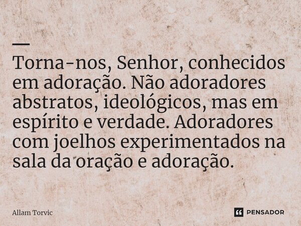 ⁠━ Torna-nos, Senhor, conhecidos em adoração. Não adoradores abstratos, ideológicos, mas em espírito e verdade. Adoradores com joelhos experimentados na sala da... Frase de Allam Torvic.
