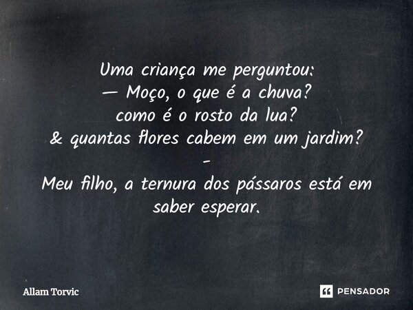 ⁠Uma criança me perguntou: — Moço, o que é a chuva? como é o rosto da lua? & quantas flores cabem em um jardim? - Meu filho, a ternura dos pássaros está em ... Frase de Allam Torvic.