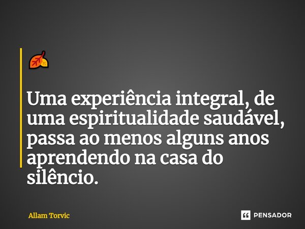 🍂 Uma experiência integral,de uma espiritualidade saudável, passa ao menos alguns anos aprendendo na casa do silêncio.... Frase de Allam Torvic.