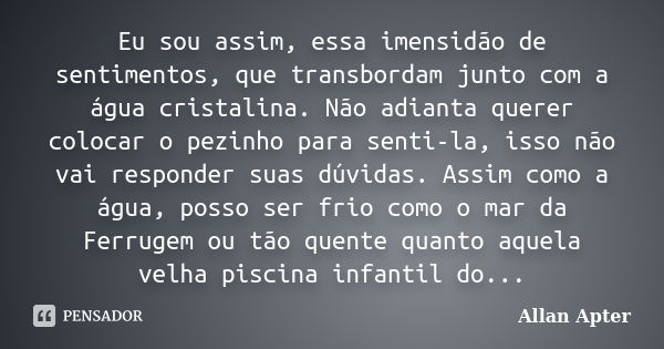 Eu sou assim, essa imensidão de sentimentos, que transbordam junto com a água cristalina. Não adianta querer colocar o pezinho para senti-la, isso não vai respo... Frase de Allan Apter.