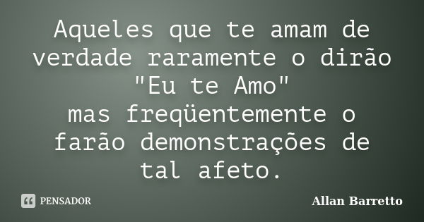 Aqueles que te amam de verdade raramente o dirão "Eu te Amo" mas freqüentemente o farão demonstrações de tal afeto.... Frase de Allan Barretto.