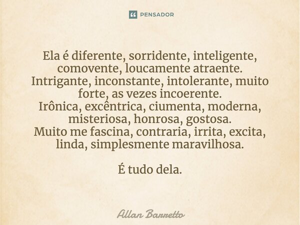 Ela é diferente, sorridente, inteligente, comovente, loucamente atraente. Intrigante, inconstante, intolerante, muito forte, às vezes incoerente. Irônica, excên... Frase de Allan Barretto.