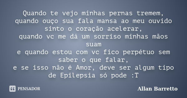 Quando te vejo minhas pernas tremem, quando ouço sua fala mansa ao meu ouvido sinto o coração acelerar, quando vc me dá um sorriso minhas mãos suam e quando est... Frase de Allan Barretto.