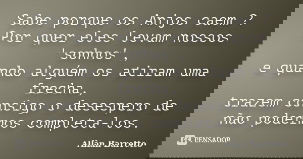 Sabe porque os Anjos caem ? Por quer eles levam nossos 'sonhos', e quando alguém os atiram uma frecha, trazem consigo o desespero de não podermos completa-los.... Frase de Allan Barretto.