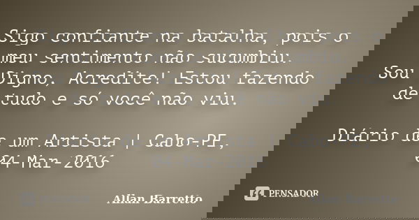Sigo confiante na batalha, pois o meu sentimento não sucumbiu. Sou Digno, Acredite! Estou fazendo de tudo e só você não viu. Diário de um Artista | Cabo-PE, 04-... Frase de Allan Barretto.
