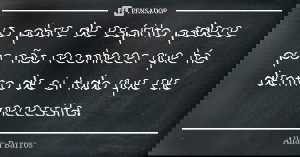 O pobre de espírito padece por não reconhecer que há dentro de si tudo que ele necessita.... Frase de Allan Barros.