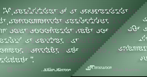 "A política é o exercício do pensamento coletivo. Se em sua essência não se inclui o outro, a chamaremos, então, de vaidade".... Frase de Allan Barros.