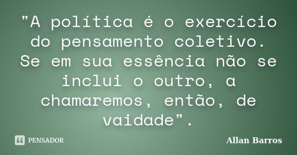 "A política é o exercício do pensamento coletivo. Se em sua essência não se inclui o outro, a chamaremos, então, de vaidade".... Frase de Allan Barros.