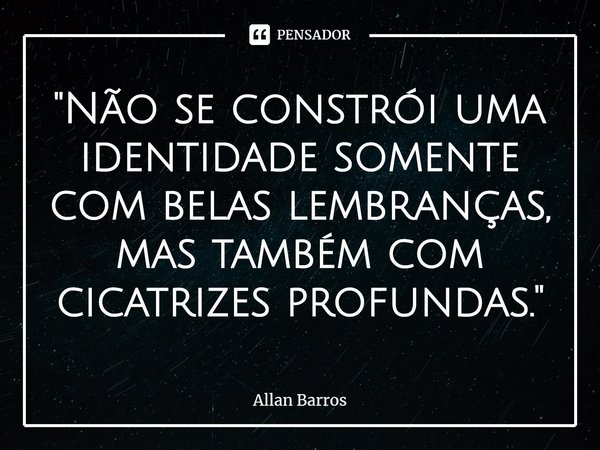 ⁠"Não se constrói uma identidade somente com belas lembranças, mas também com cicatrizes profundas."... Frase de Allan Barros.