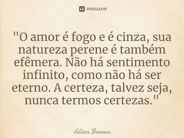 ⁠"O amor é fogo e é cinza, sua natureza perene é também efêmera. Não há sentimento infinito, como não há ser eterno. A certeza, talvez seja, nunca termos c... Frase de Allan Barros.