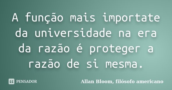 A função mais importate da universidade na era da razão é proteger a razão de si mesma.... Frase de Allan Bloom, filósofo americano.