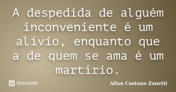 A despedida de alguém inconveniente é um alívio, enquanto que a de quem se ama é um martírio.... Frase de Allan Caetano Zanetti.