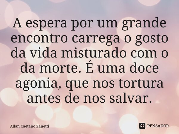 A espera por um grande encontro carrega o gosto da vida misturado com o da morte. É uma doce agonia, que nos tortura antes de nos salvar.... Frase de Allan Caetano Zanetti.