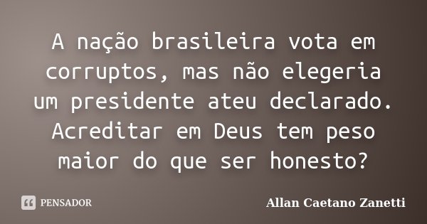 A nação brasileira vota em corruptos, mas não elegeria um presidente ateu declarado. Acreditar em Deus tem peso maior do que ser honesto?... Frase de Allan Caetano Zanetti.