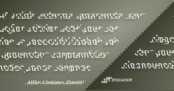 A vida eterna aparenta ser algo ótimo até que se imagine a possibilidade de ter que aguentar companhias inconvenientes para sempre.... Frase de Allan Caetano Zanetti.